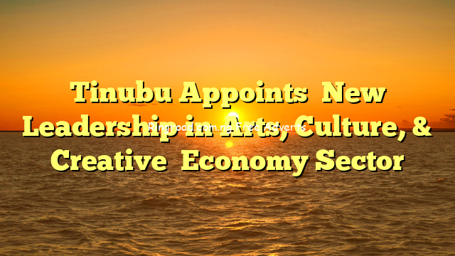 Tinubu Appoints  New  Leadership in Arts, Culture, & Creative  Economy Sector